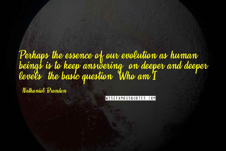 Nathaniel Branden quotes: Perhaps the essence of our evolution as human beings is to keep answering, on deeper and deeper levels, the basic question: Who am I?