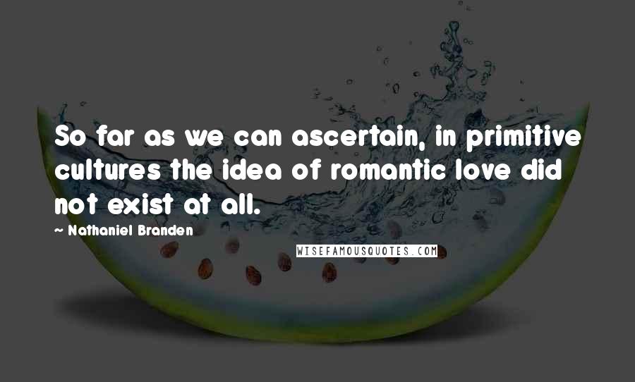 Nathaniel Branden quotes: So far as we can ascertain, in primitive cultures the idea of romantic love did not exist at all.