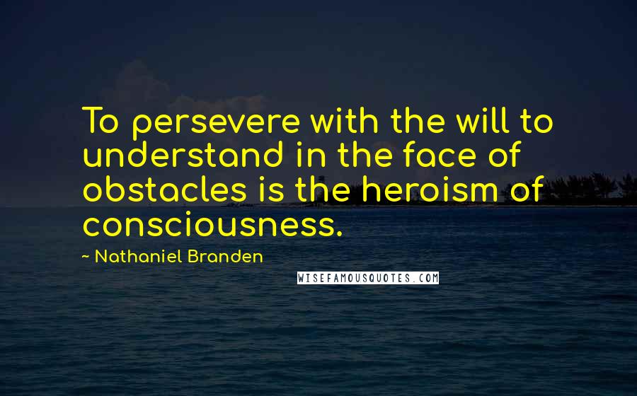 Nathaniel Branden quotes: To persevere with the will to understand in the face of obstacles is the heroism of consciousness.