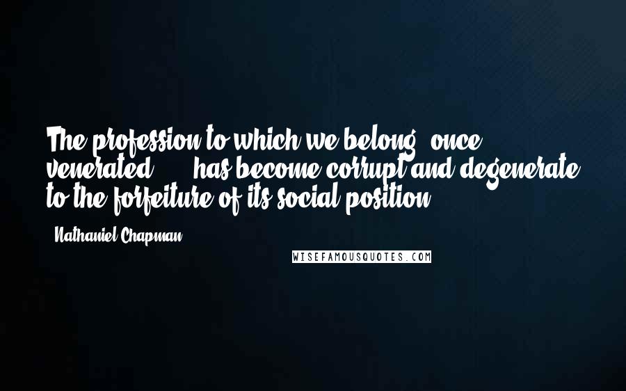Nathaniel Chapman quotes: The profession to which we belong, once venerated ... -has become corrupt and degenerate to the forfeiture of its social position ...