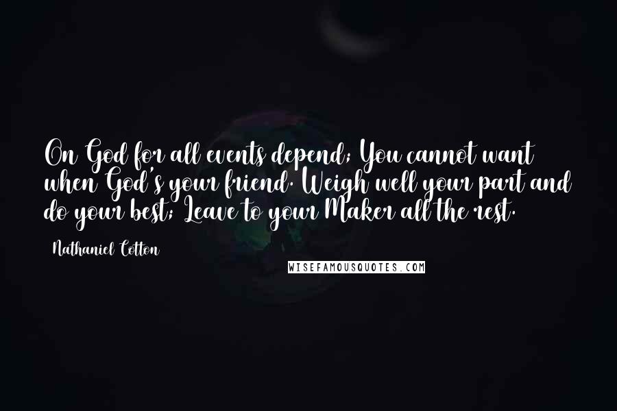 Nathaniel Cotton quotes: On God for all events depend; You cannot want when God's your friend. Weigh well your part and do your best; Leave to your Maker all the rest. Nathaniel Cotton quotes: On God for all events depend; You cannot want when God's your friend. Weigh well your part and do your best; Leave to your Maker all the rest.