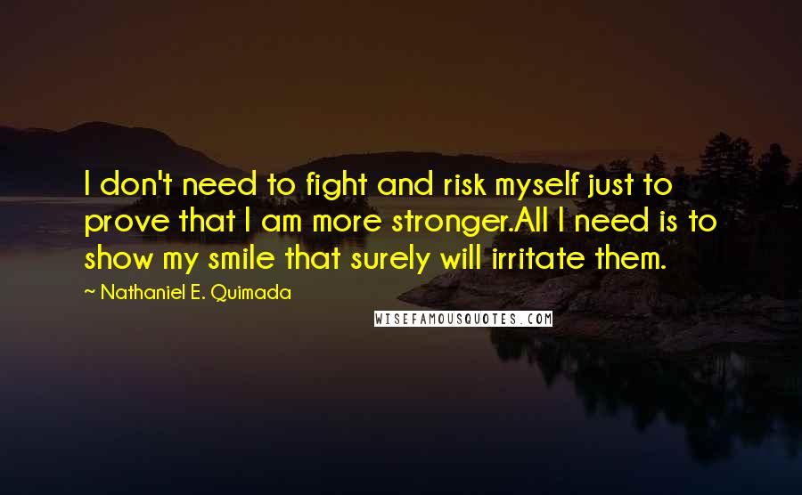 Nathaniel E. Quimada quotes: I don't need to fight and risk myself just to prove that I am more stronger.All I need is to show my smile that surely will irritate them.