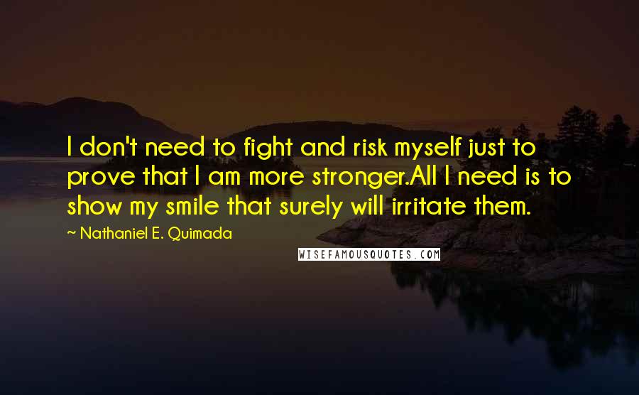 Nathaniel E. Quimada quotes: I don't need to fight and risk myself just to prove that I am more stronger.All I need is to show my smile that surely will irritate them. Nathaniel E. Quimada quotes: I don't need to fight and risk myself just to prove that I am more stronger.All I need is to show my smile that surely will irritate them.