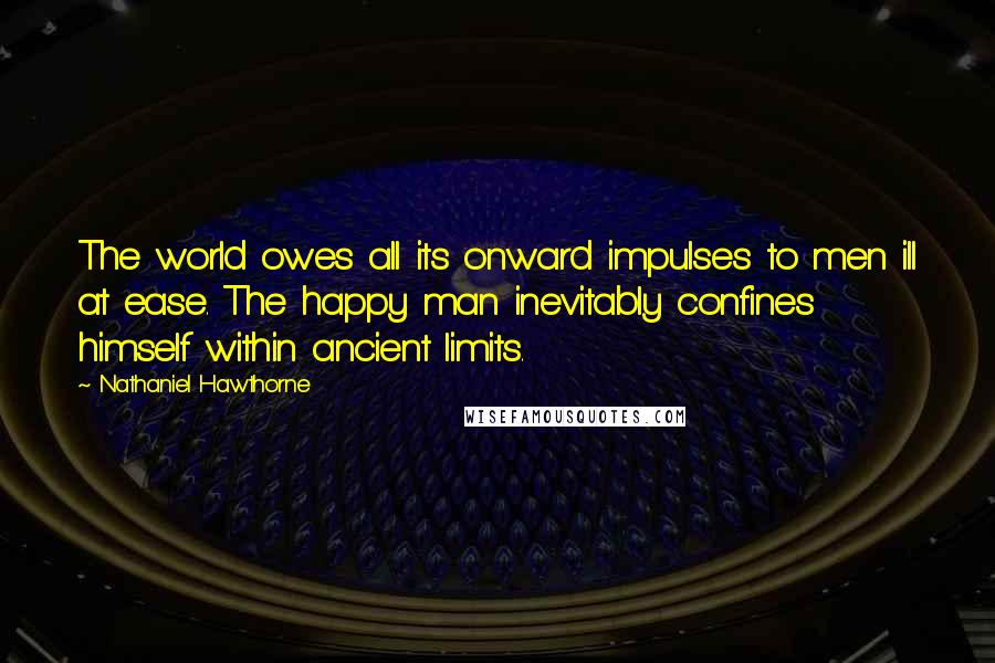 Nathaniel Hawthorne quotes: The world owes all its onward impulses to men ill at ease. The happy man inevitably confines himself within ancient limits.