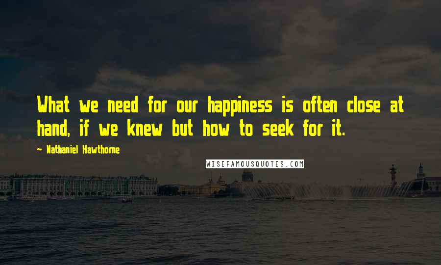 Nathaniel Hawthorne quotes: What we need for our happiness is often close at hand, if we knew but how to seek for it.