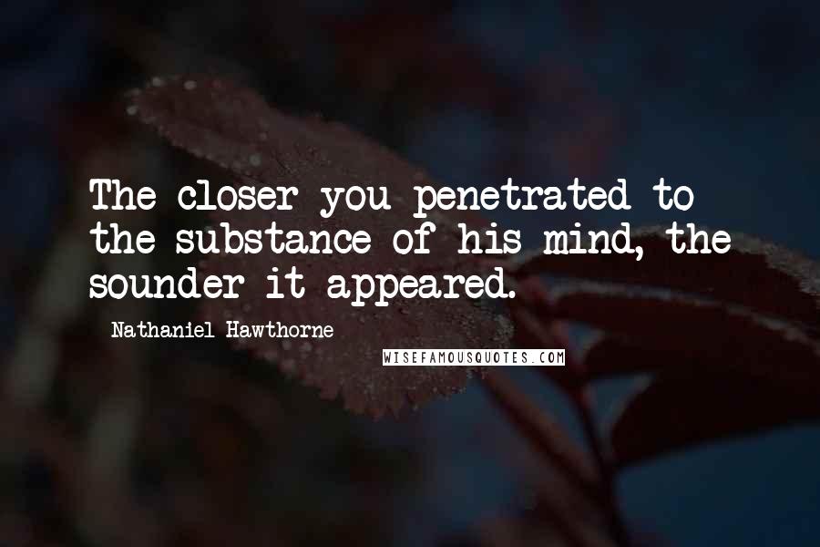 Nathaniel Hawthorne quotes: The closer you penetrated to the substance of his mind, the sounder it appeared.