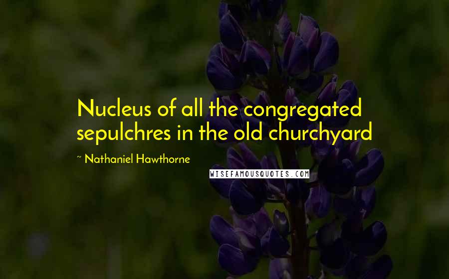 Nathaniel Hawthorne quotes: Nucleus of all the congregated sepulchres in the old churchyard