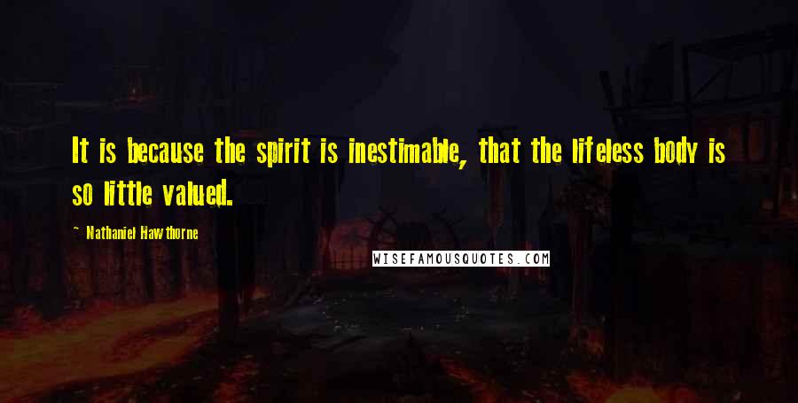 Nathaniel Hawthorne quotes: It is because the spirit is inestimable, that the lifeless body is so little valued.