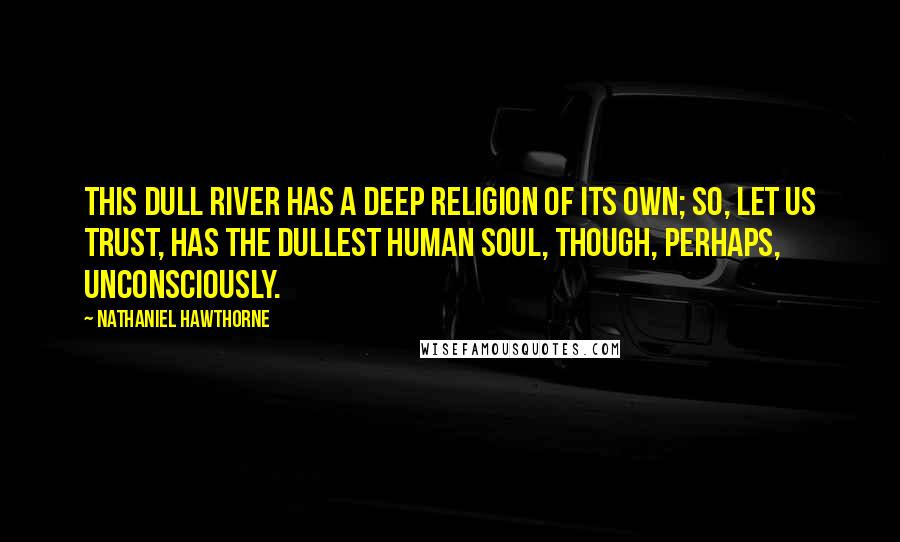 Nathaniel Hawthorne quotes: This dull river has a deep religion of its own; so, let us trust, has the dullest human soul, though, perhaps, unconsciously.