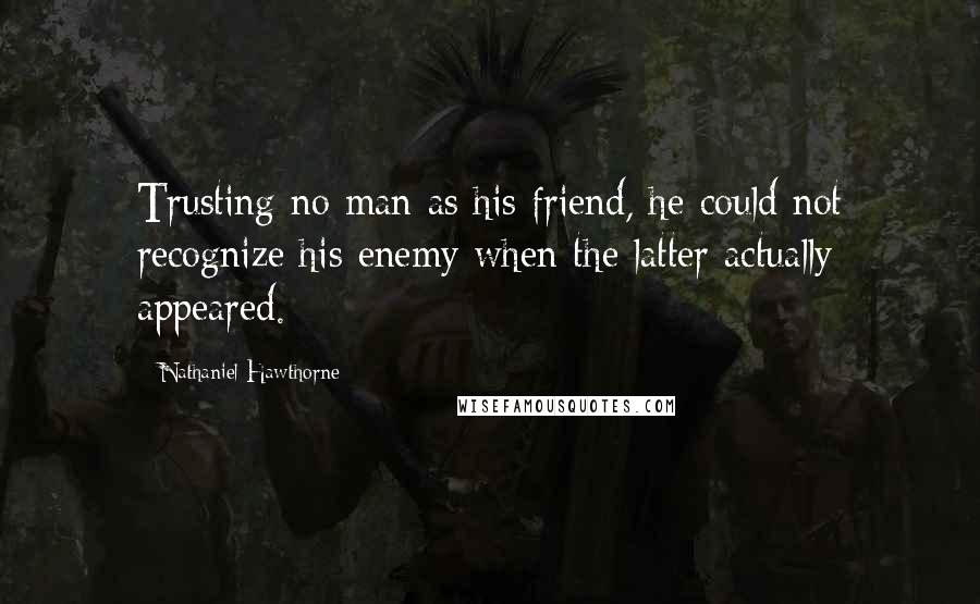 Nathaniel Hawthorne quotes: Trusting no man as his friend, he could not recognize his enemy when the latter actually appeared.