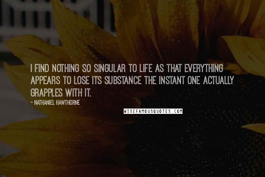 Nathaniel Hawthorne quotes: I find nothing so singular to life as that everything appears to lose its substance the instant one actually grapples with it.