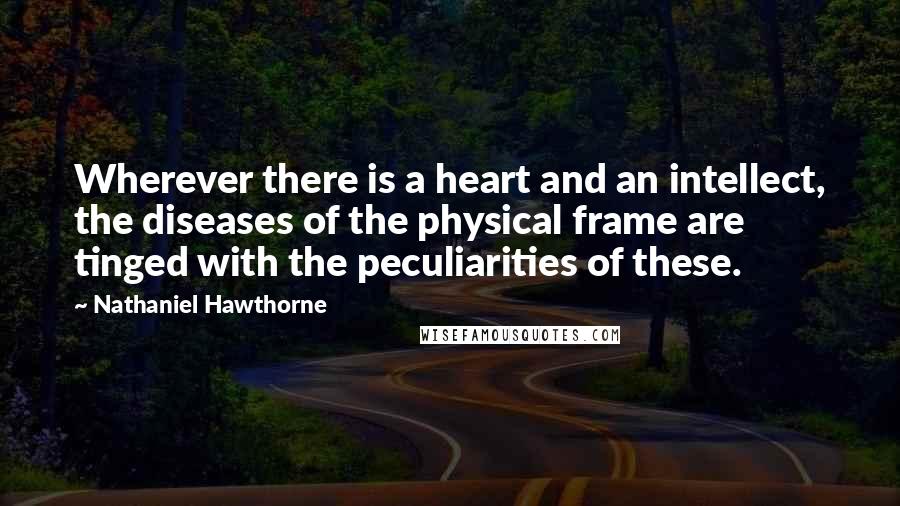 Nathaniel Hawthorne quotes: Wherever there is a heart and an intellect, the diseases of the physical frame are tinged with the peculiarities of these.