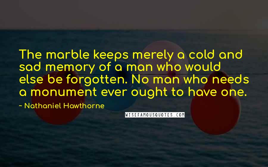 Nathaniel Hawthorne quotes: The marble keeps merely a cold and sad memory of a man who would else be forgotten. No man who needs a monument ever ought to have one.