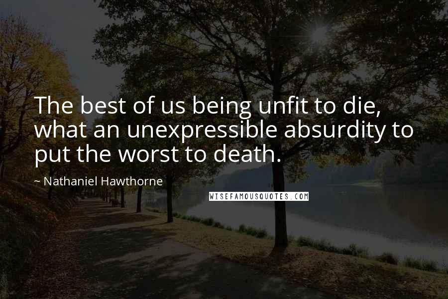 Nathaniel Hawthorne quotes: The best of us being unfit to die, what an unexpressible absurdity to put the worst to death.