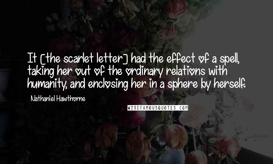 Nathaniel Hawthorne quotes: It [the scarlet letter] had the effect of a spell, taking her out of the ordinary relations with humanity, and enclosing her in a sphere by herself.