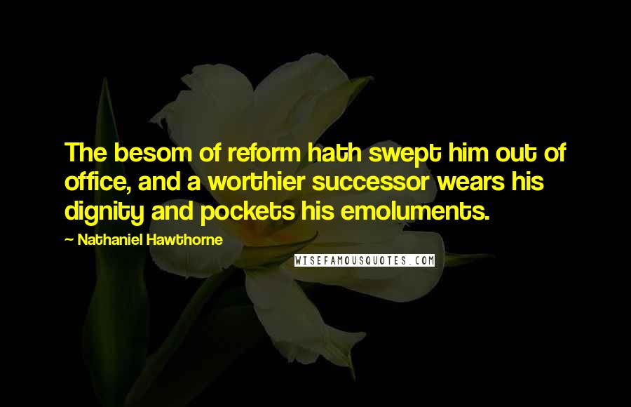 Nathaniel Hawthorne quotes: The besom of reform hath swept him out of office, and a worthier successor wears his dignity and pockets his emoluments.