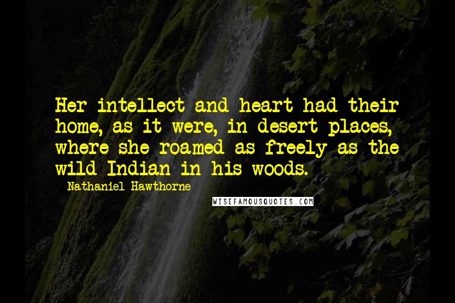 Nathaniel Hawthorne quotes: Her intellect and heart had their home, as it were, in desert places, where she roamed as freely as the wild Indian in his woods.