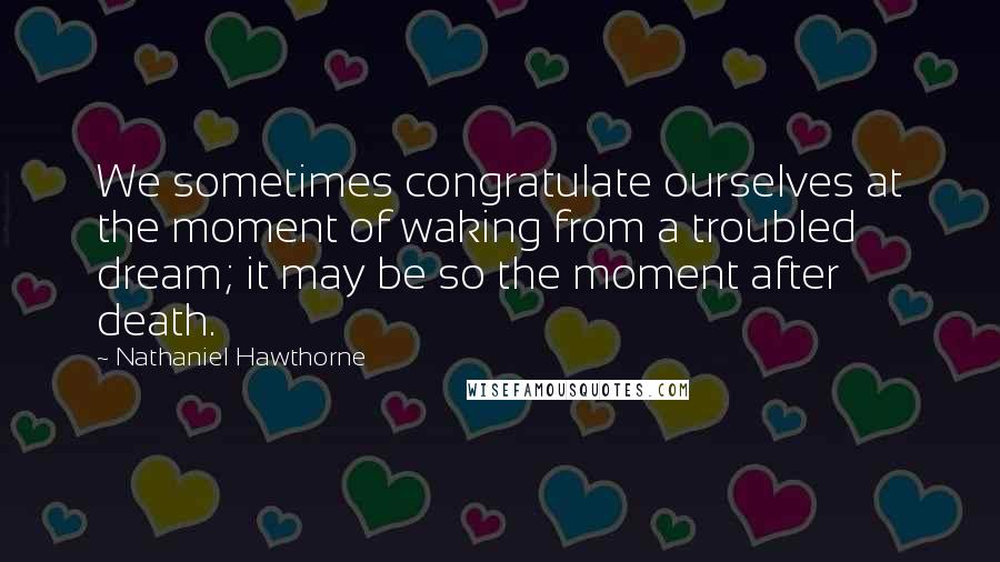 Nathaniel Hawthorne quotes: We sometimes congratulate ourselves at the moment of waking from a troubled dream; it may be so the moment after death.