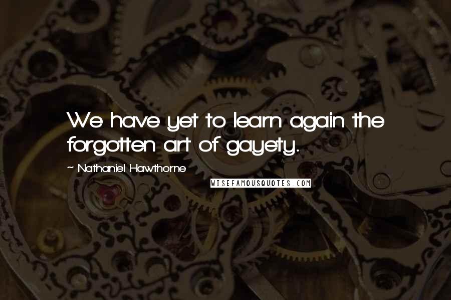 Nathaniel Hawthorne quotes: We have yet to learn again the forgotten art of gayety.