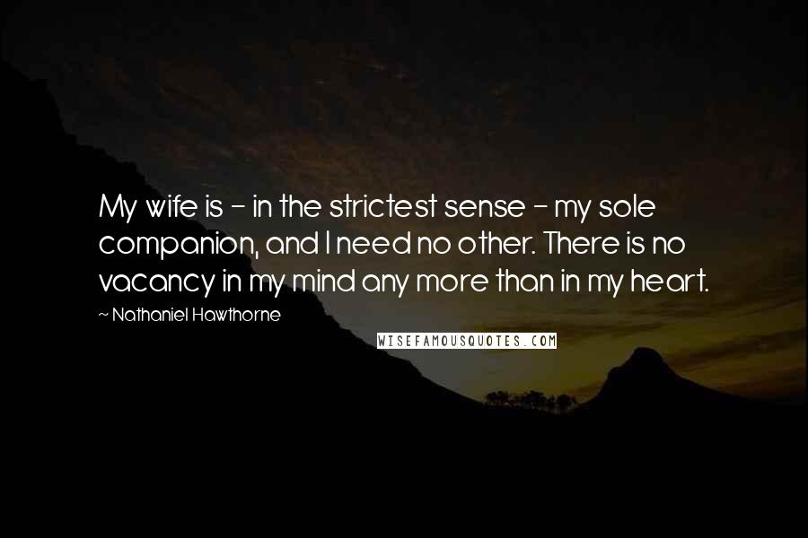 Nathaniel Hawthorne quotes: My wife is - in the strictest sense - my sole companion, and I need no other. There is no vacancy in my mind any more than in my heart.