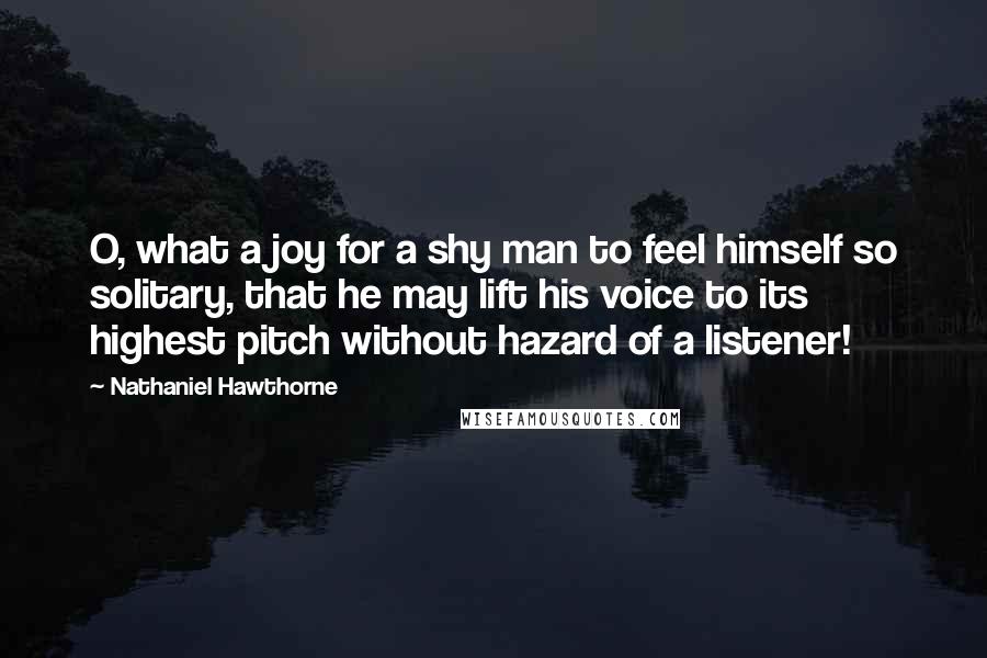 Nathaniel Hawthorne quotes: O, what a joy for a shy man to feel himself so solitary, that he may lift his voice to its highest pitch without hazard of a listener!