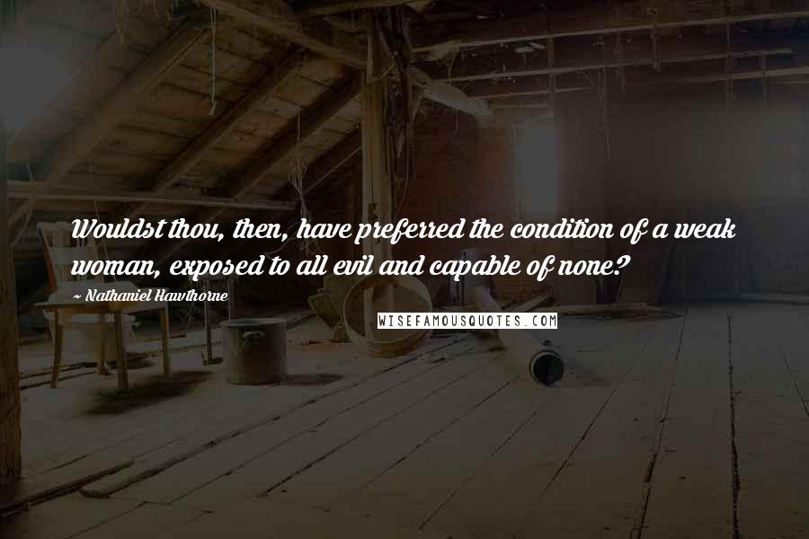 Nathaniel Hawthorne quotes: Wouldst thou, then, have preferred the condition of a weak woman, exposed to all evil and capable of none?