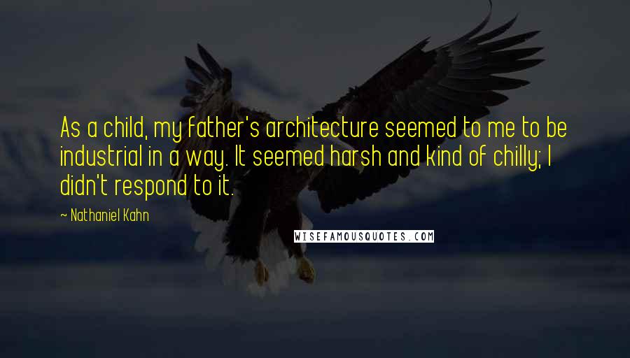 Nathaniel Kahn quotes: As a child, my father's architecture seemed to me to be industrial in a way. It seemed harsh and kind of chilly; I didn't respond to it. Nathaniel Kahn quotes: As a child, my father's architecture seemed to me to be industrial in a way. It seemed harsh and kind of chilly; I didn't respond to it.