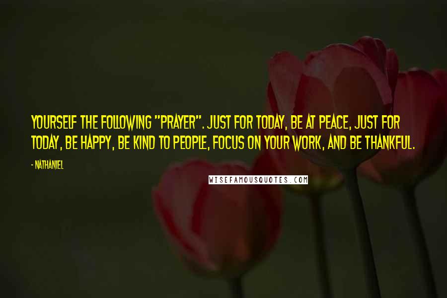 Nathaniel quotes: yourself the following "prayer". Just for today, be at peace, Just for today, be happy, Be kind to people, Focus on your work, And be thankful.