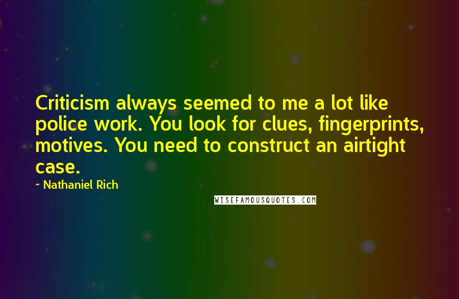 Nathaniel Rich quotes: Criticism always seemed to me a lot like police work. You look for clues, fingerprints, motives. You need to construct an airtight case.