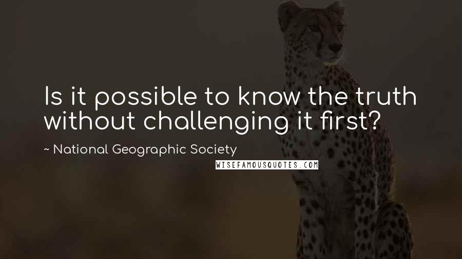 National Geographic Society quotes: Is it possible to know the truth without challenging it first?