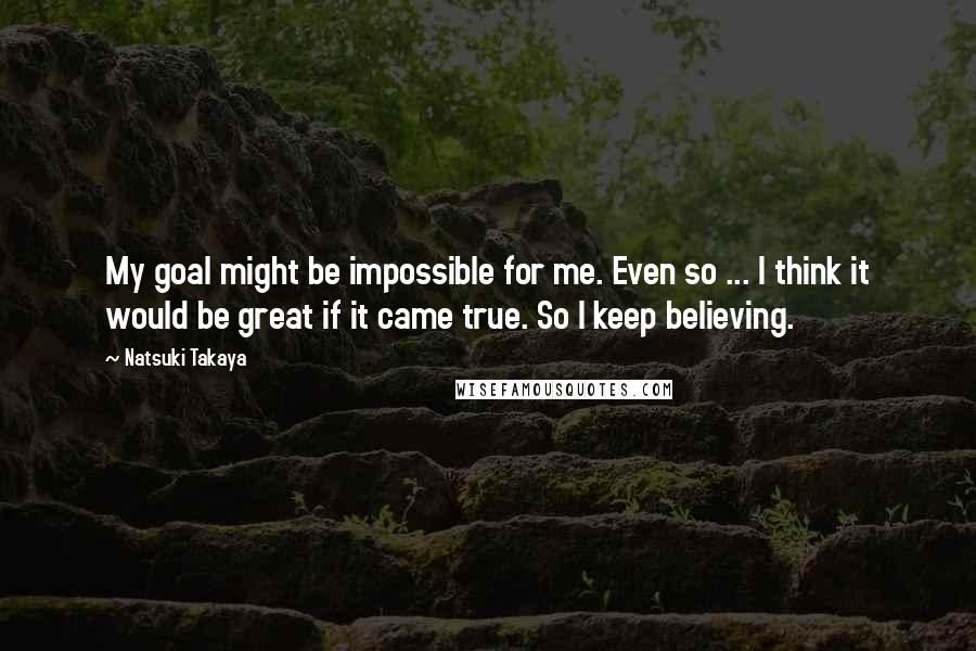 Natsuki Takaya quotes: My goal might be impossible for me. Even so ... I think it would be great if it came true. So I keep believing. Natsuki Takaya quotes: My goal might be impossible for me. Even so ... I think it would be great if it came true. So I keep believing.