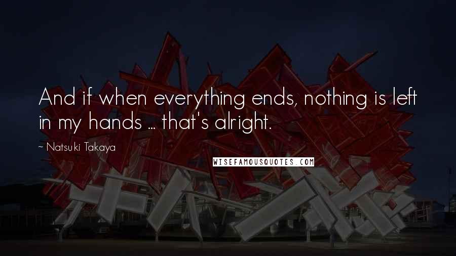 Natsuki Takaya quotes: And if when everything ends, nothing is left in my hands ... that's alright. Natsuki Takaya quotes: And if when everything ends, nothing is left in my hands ... that's alright.