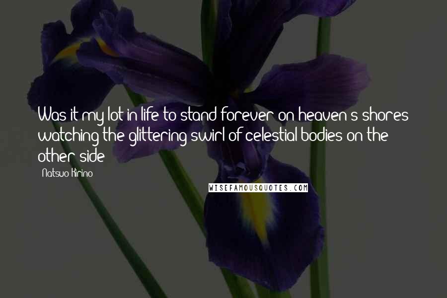 Natsuo Kirino quotes: Was it my lot in life to stand forever on heaven's shores watching the glittering swirl of celestial bodies on the other side? Natsuo Kirino quotes: Was it my lot in life to stand forever on heaven's shores watching the glittering swirl of celestial bodies on the other side?