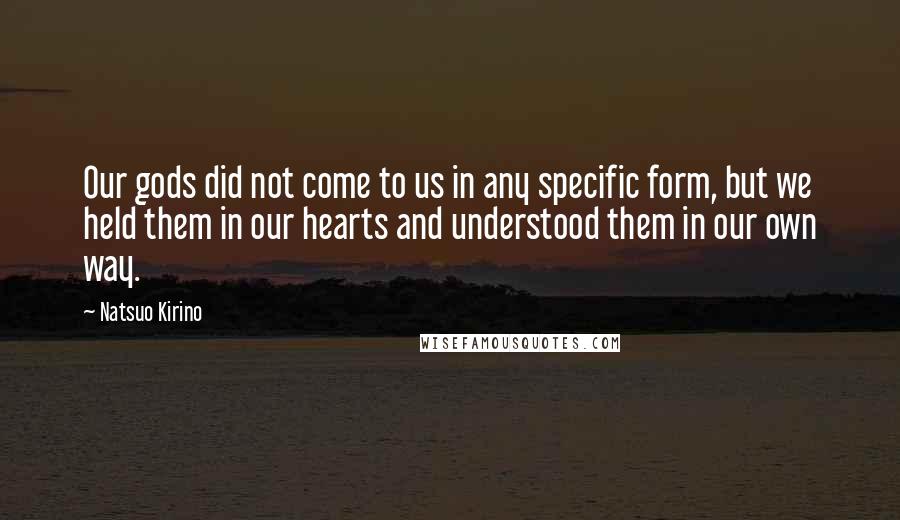 Natsuo Kirino quotes: Our gods did not come to us in any specific form, but we held them in our hearts and understood them in our own way. Natsuo Kirino quotes: Our gods did not come to us in any specific form, but we held them in our hearts and understood them in our own way.
