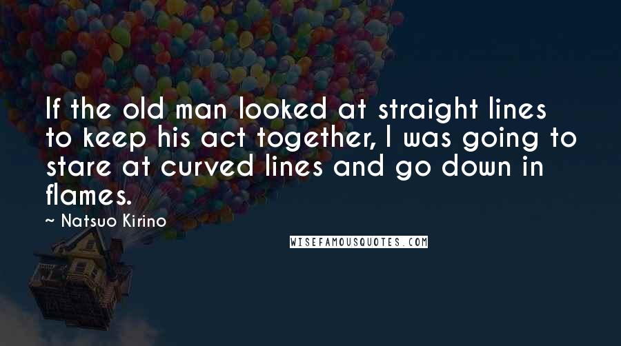 Natsuo Kirino quotes: If the old man looked at straight lines to keep his act together, I was going to stare at curved lines and go down in flames. Natsuo Kirino quotes: If the old man looked at straight lines to keep his act together, I was going to stare at curved lines and go down in flames.