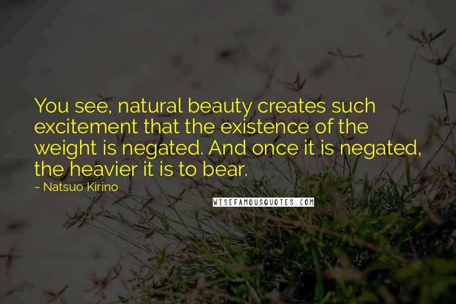 Natsuo Kirino quotes: You see, natural beauty creates such excitement that the existence of the weight is negated. And once it is negated, the heavier it is to bear. Natsuo Kirino quotes: You see, natural beauty creates such excitement that the existence of the weight is negated. And once it is negated, the heavier it is to bear.