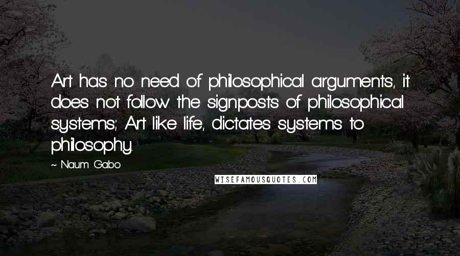 Naum Gabo quotes: Art has no need of philosophical arguments, it does not follow the signposts of philosophical systems; Art like life, dictates systems to philosophy. Naum Gabo quotes: Art has no need of philosophical arguments, it does not follow the signposts of philosophical systems; Art like life, dictates systems to philosophy.