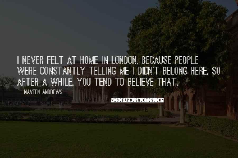 Naveen Andrews quotes: I never felt at home in London, because people were constantly telling me I didn't belong here, so after a while, you tend to believe that.