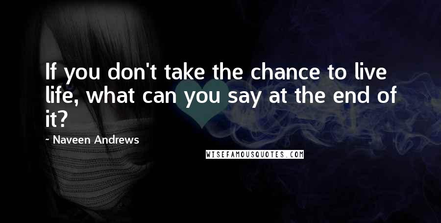 Naveen Andrews quotes: If you don't take the chance to live life, what can you say at the end of it?