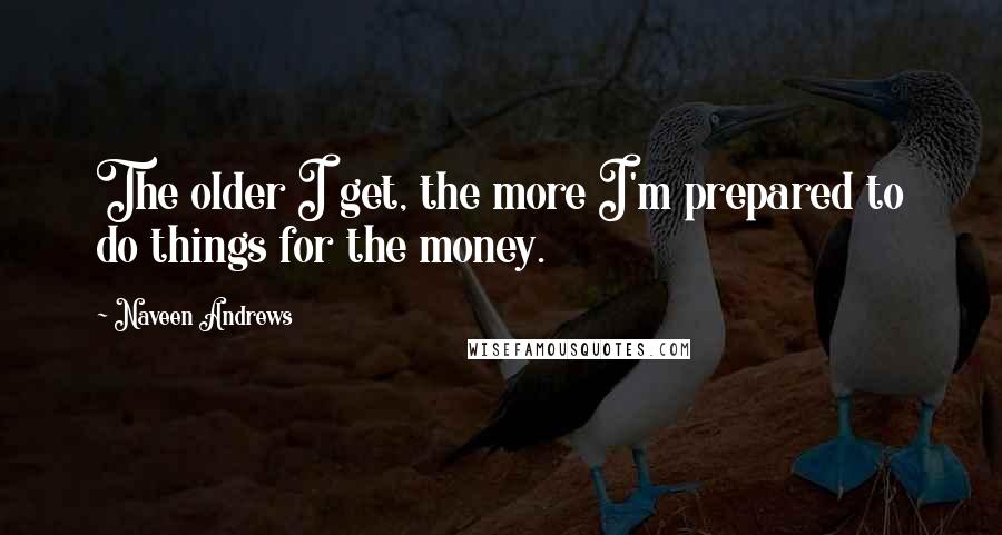 Naveen Andrews quotes: The older I get, the more I'm prepared to do things for the money.