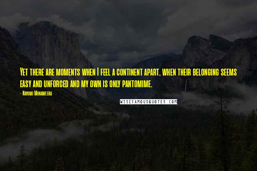 Nayomi Munaweera quotes: Yet there are moments when I feel a continent apart, when their belonging seems easy and unforced and my own is only pantomime.