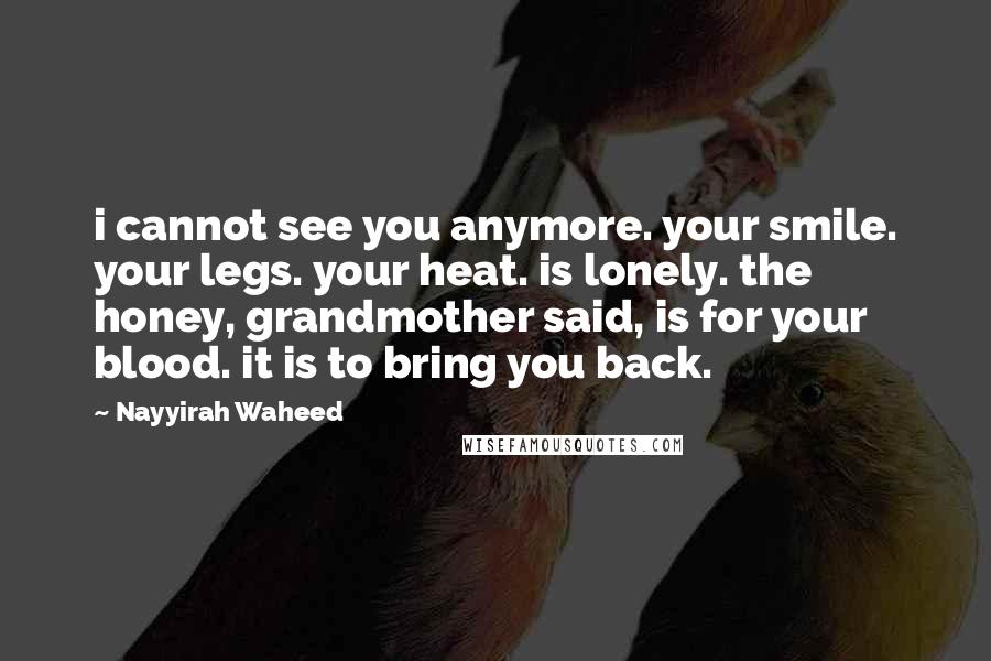 Nayyirah Waheed quotes: i cannot see you anymore. your smile. your legs. your heat. is lonely. the honey, grandmother said, is for your blood. it is to bring you back.