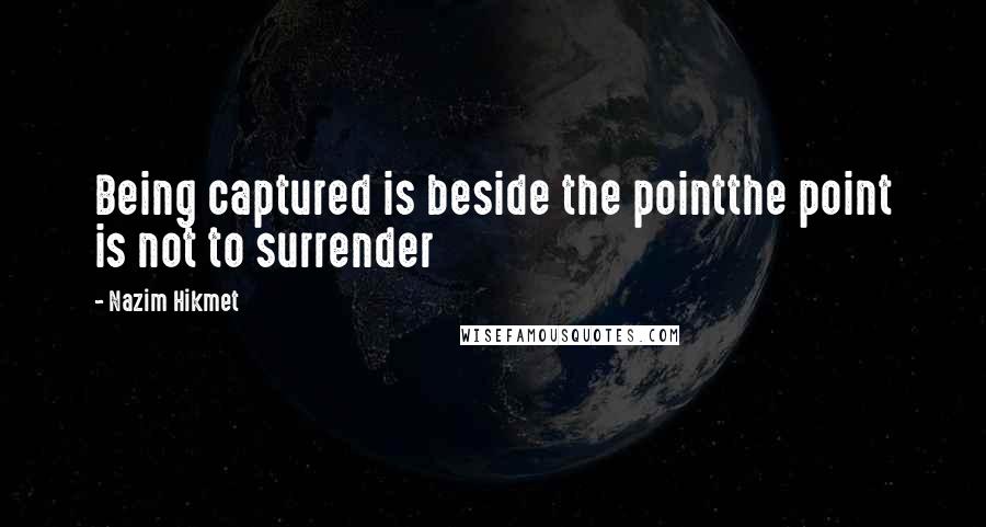 Nazim Hikmet quotes: Being captured is beside the pointthe point is not to surrender