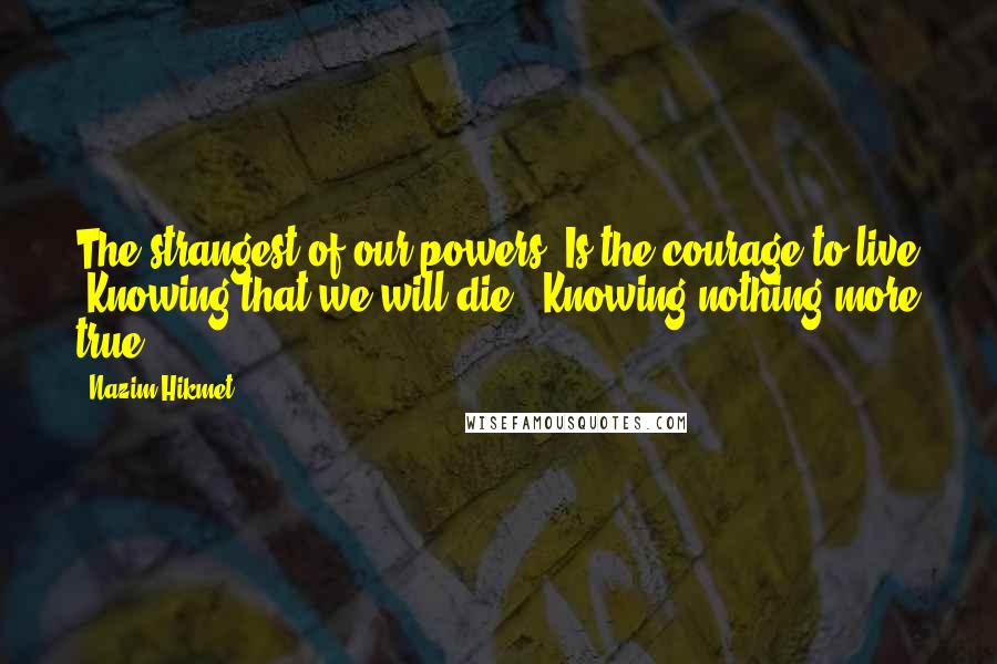 Nazim Hikmet quotes: The strangest of our powers Is the courage to live Knowing that we will die, Knowing nothing more true.