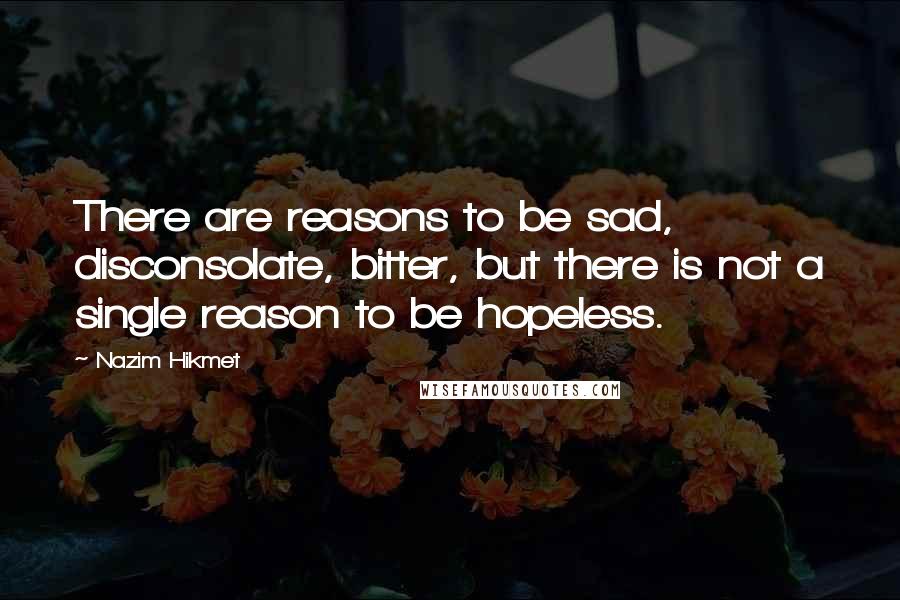 Nazim Hikmet quotes: There are reasons to be sad, disconsolate, bitter, but there is not a single reason to be hopeless.