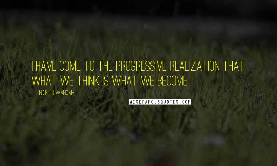 Ndiritu Wahome quotes: I have come to the progressive realization that what we think is what we become.