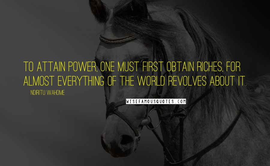 Ndiritu Wahome quotes: To attain power, one must first obtain riches, for almost everything of the world revolves about it.