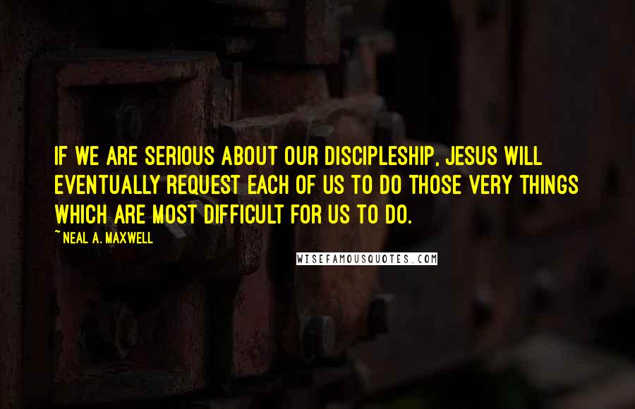Neal A. Maxwell quotes: If we are serious about our discipleship, Jesus will eventually request each of us to do those very things which are most difficult for us to do.
