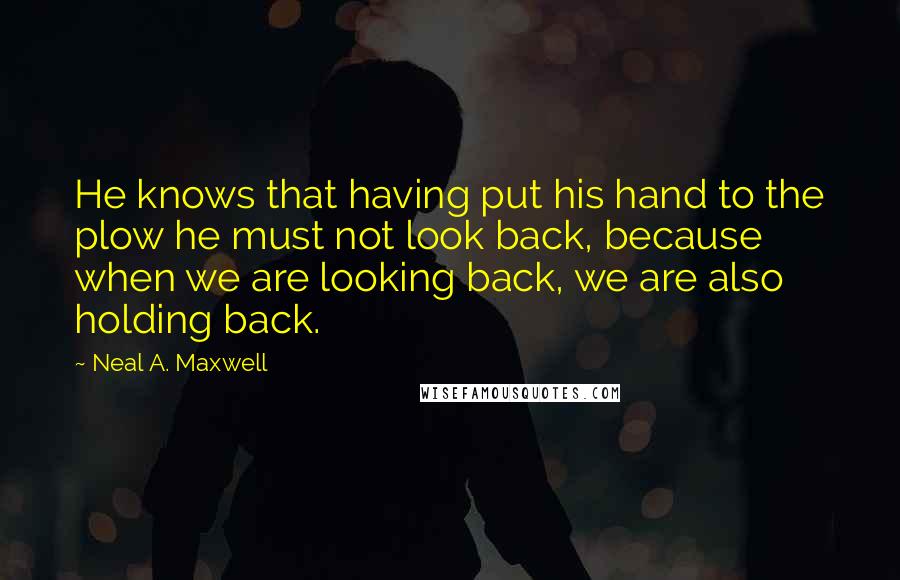 Neal A. Maxwell quotes: He knows that having put his hand to the plow he must not look back, because when we are looking back, we are also holding back.