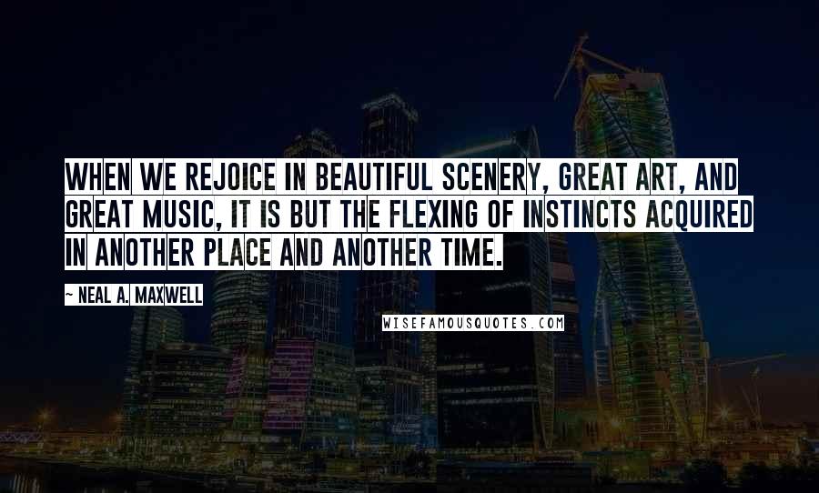 Neal A. Maxwell quotes: When we rejoice in beautiful scenery, great art, and great music, it is but the flexing of instincts acquired in another place and another time.